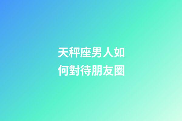 天秤座男人如何對待朋友圈-第1張-星座運勢-玄機派