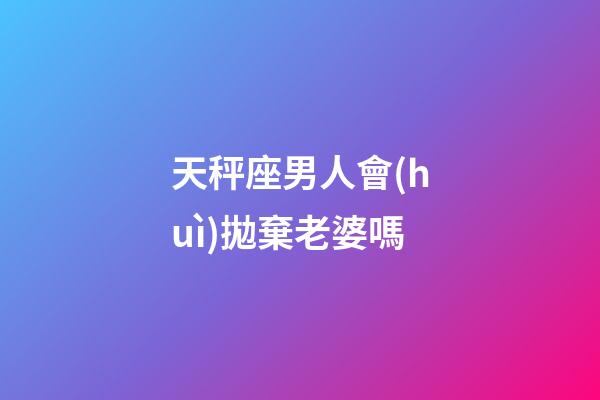 天秤座男人會(huì)拋棄老婆嗎-第1張-星座運(yùn)勢(shì)-玄機(jī)派