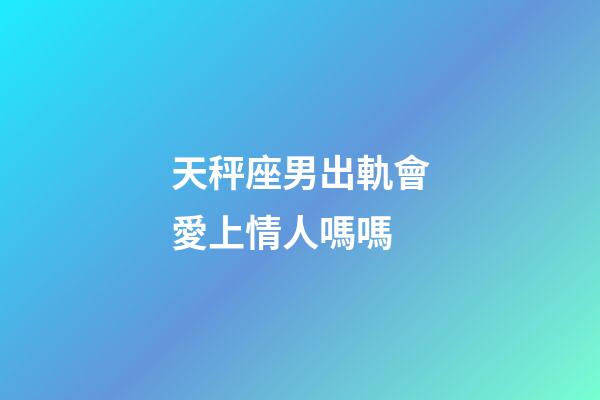 天秤座男出軌會愛上情人嗎嗎-第1張-星座運勢-玄機派