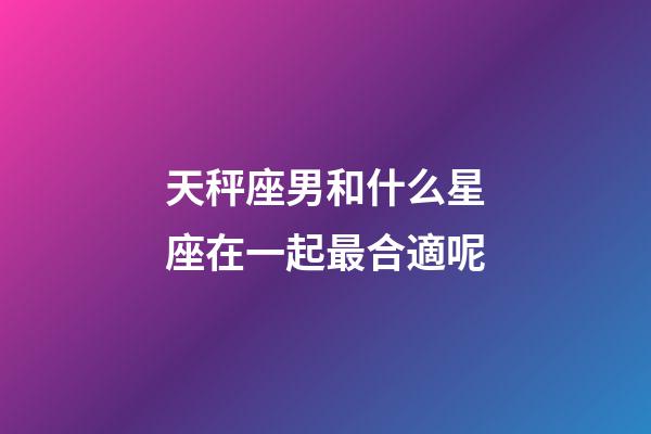天秤座男和什么星座在一起最合適呢-第1張-星座運勢-玄機派