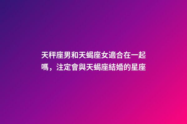 天秤座男和天蝎座女適合在一起嗎，注定會與天蝎座結婚的星座-第1張-觀點-玄機派