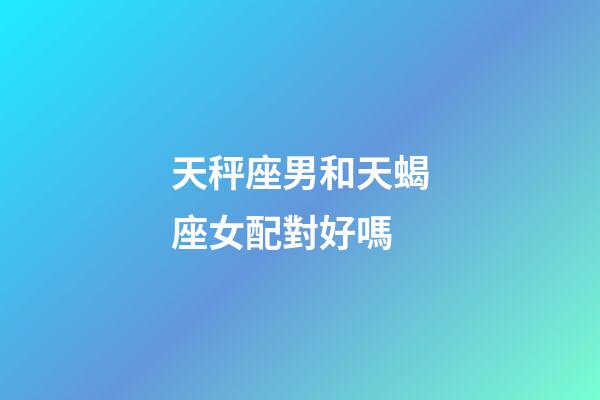 天秤座男和天蝎座女配對好嗎