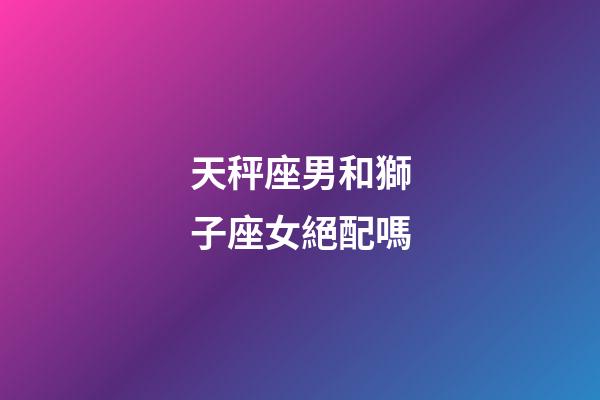 天秤座男和獅子座女絕配嗎-第1張-星座運(yùn)勢(shì)-玄機(jī)派