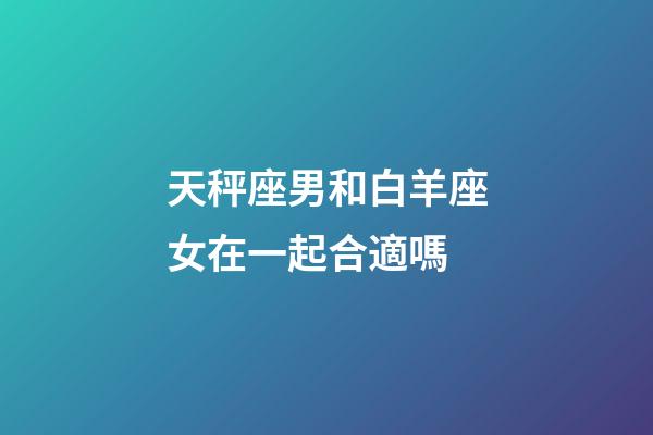天秤座男和白羊座女在一起合適嗎-第1張-星座運勢-玄機派