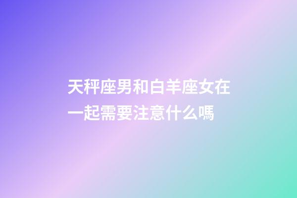 天秤座男和白羊座女在一起需要注意什么嗎-第1張-星座運勢-玄機派