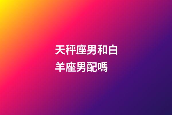 天秤座男和白羊座男配嗎-第1張-星座運勢-玄機派