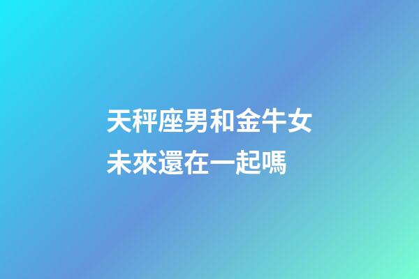 天秤座男和金牛女未來還在一起嗎-第1張-星座運勢-玄機派