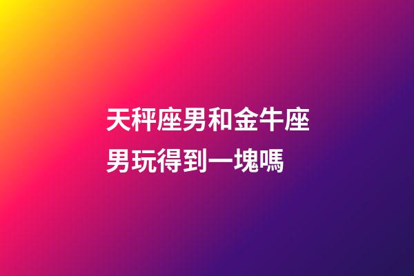 天秤座男和金牛座男玩得到一塊嗎-第1張-星座運(yùn)勢-玄機(jī)派