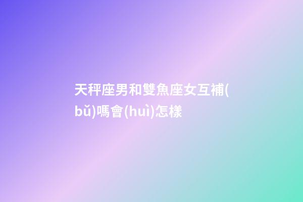 天秤座男和雙魚座女互補(bǔ)嗎會(huì)怎樣-第1張-星座運(yùn)勢(shì)-玄機(jī)派