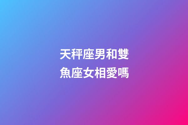 天秤座男和雙魚座女相愛嗎-第1張-星座運勢-玄機派