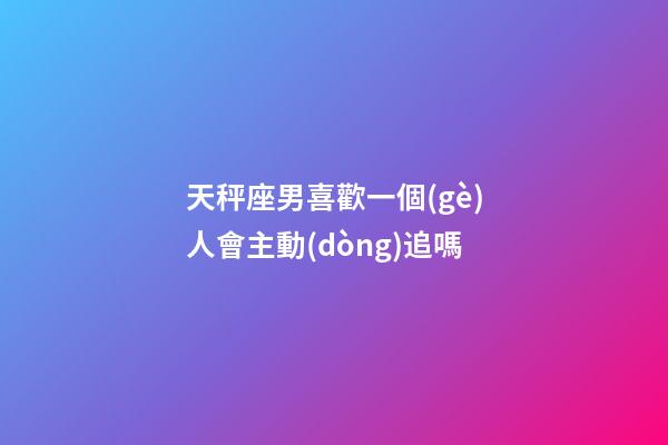 天秤座男喜歡一個(gè)人會主動(dòng)追嗎-第1張-星座運(yùn)勢-玄機(jī)派