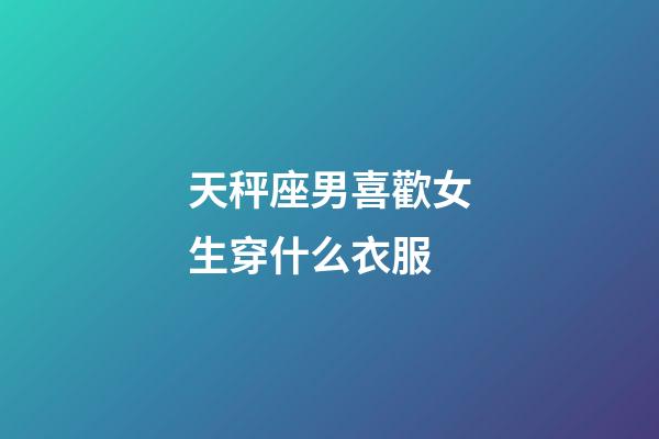 天秤座男喜歡女生穿什么衣服-第1張-星座運勢-玄機派