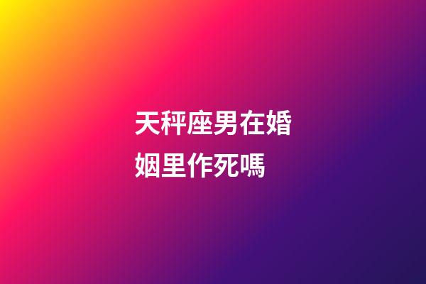 天秤座男在婚姻里作死嗎-第1張-星座運勢-玄機派