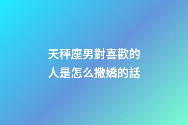 天秤座男對喜歡的人是怎么撒嬌的話-第1張-星座運勢-玄機派