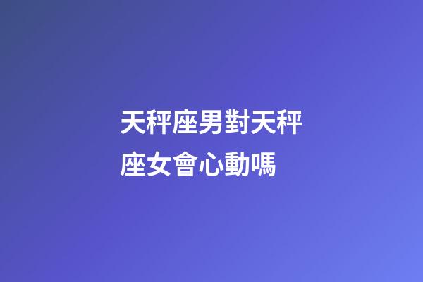 天秤座男對天秤座女會心動嗎-第1張-星座運勢-玄機派