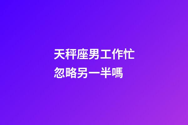 天秤座男工作忙忽略另一半嗎-第1張-星座運勢-玄機派