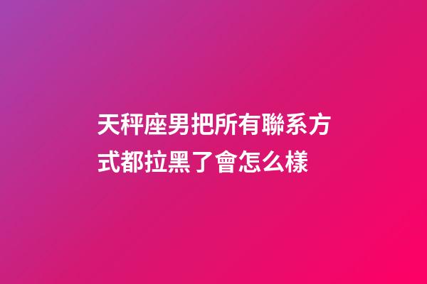 天秤座男把所有聯系方式都拉黑了會怎么樣-第1張-星座運勢-玄機派