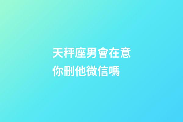 天秤座男會在意你刪他微信嗎-第1張-星座運勢-玄機派