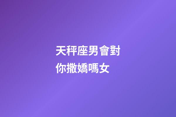天秤座男會對你撒嬌嗎女-第1張-星座運勢-玄機派