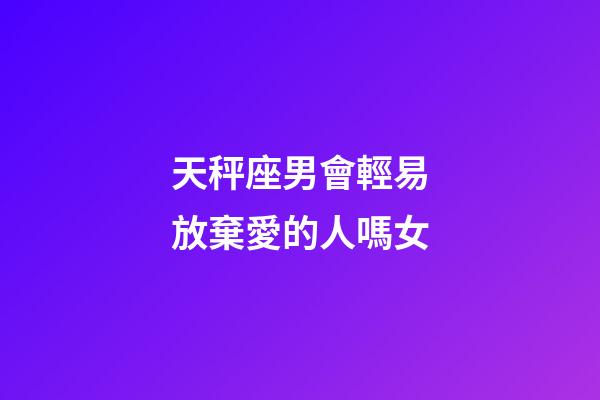 天秤座男會輕易放棄愛的人嗎女-第1張-星座運勢-玄機派