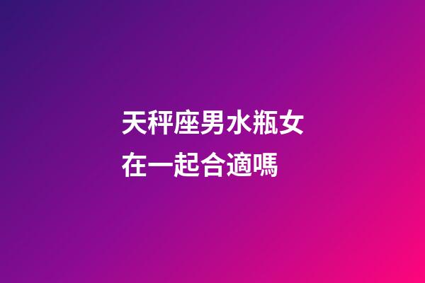 天秤座男水瓶女在一起合適嗎-第1張-星座運勢-玄機派