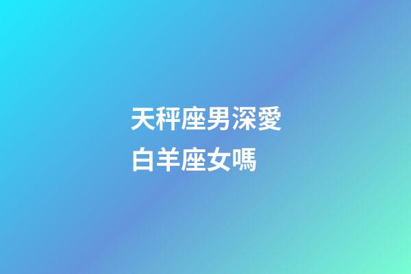 天秤座男深愛白羊座女嗎-第1張-星座運勢-玄機派