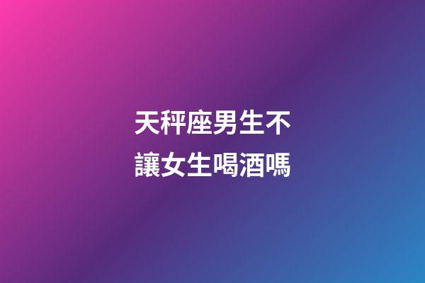 天秤座男生不讓女生喝酒嗎-第1張-星座運勢-玄機派