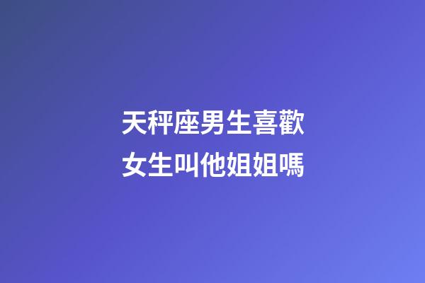 天秤座男生喜歡女生叫他姐姐嗎-第1張-星座運勢-玄機派