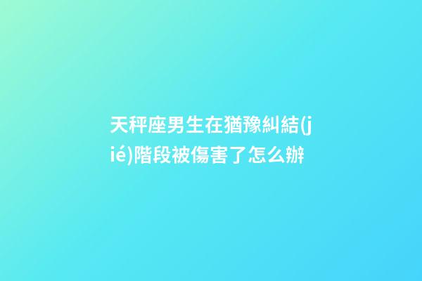 天秤座男生在猶豫糾結(jié)階段被傷害了怎么辦-第1張-星座運(yùn)勢(shì)-玄機(jī)派