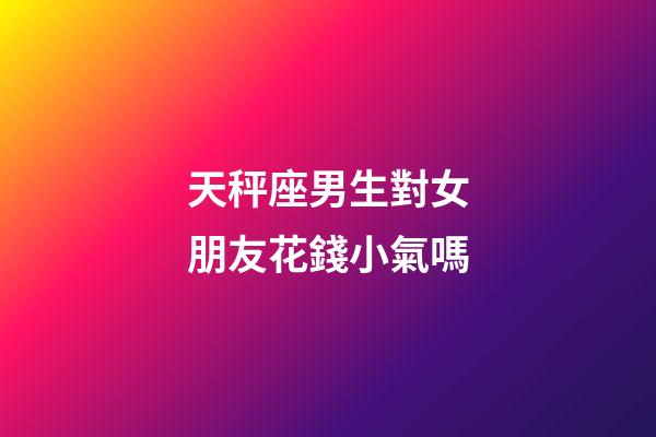 天秤座男生對女朋友花錢小氣嗎-第1張-星座運勢-玄機派