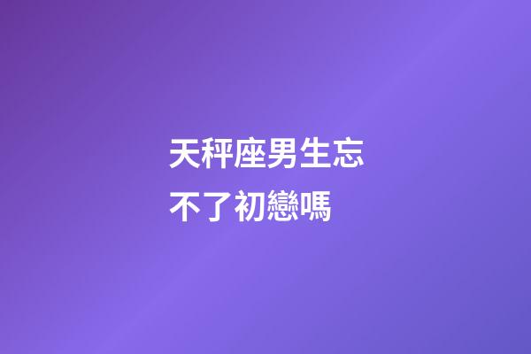 天秤座男生忘不了初戀嗎-第1張-星座運勢-玄機派