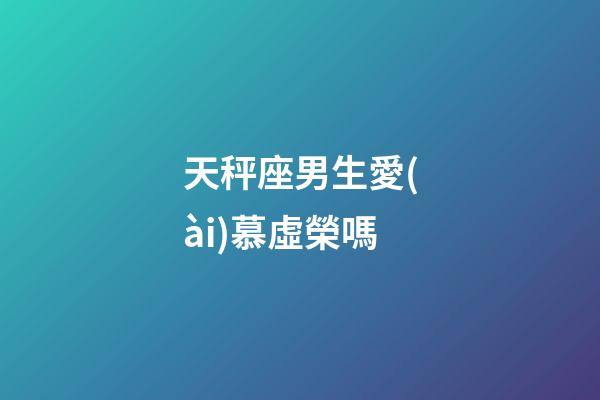 天秤座男生愛(ài)慕虛榮嗎