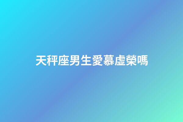 天秤座男生愛慕虛榮嗎-第1張-星座運勢-玄機派