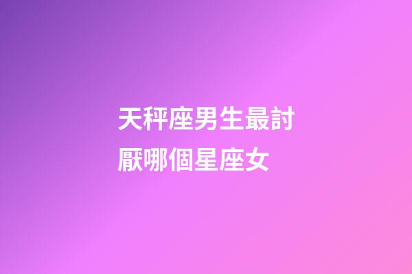 天秤座男生最討厭哪個星座女-第1張-星座運勢-玄機派