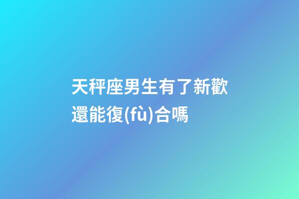 天秤座男生有了新歡還能復(fù)合嗎-第1張-星座運勢-玄機派