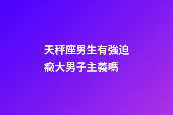 天秤座男生有強迫癥大男子主義嗎-第1張-星座運勢-玄機派