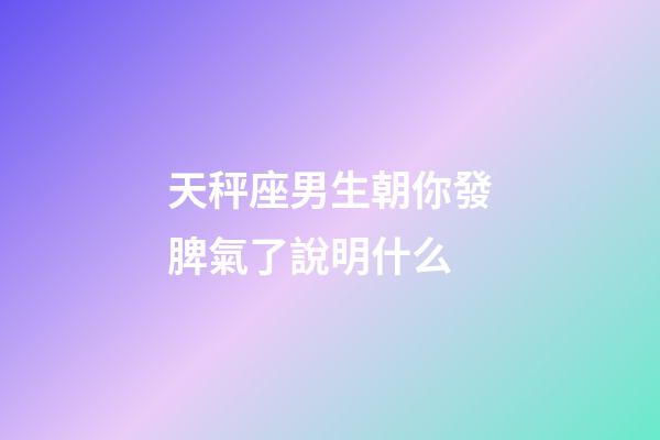 天秤座男生朝你發脾氣了說明什么-第1張-星座運勢-玄機派
