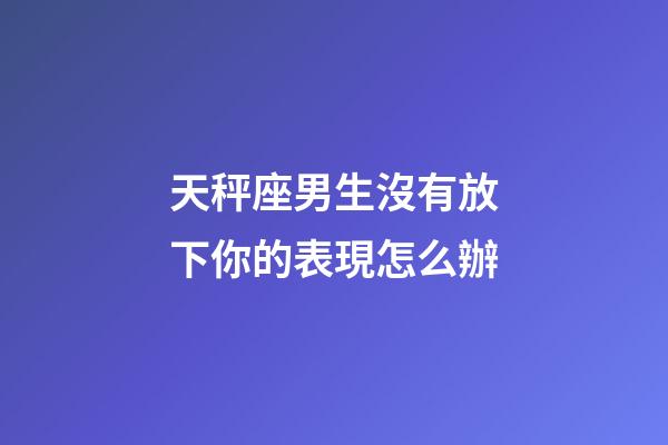 天秤座男生沒有放下你的表現怎么辦-第1張-星座運勢-玄機派