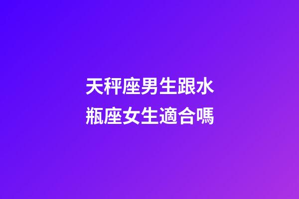 天秤座男生跟水瓶座女生適合嗎-第1張-星座運勢-玄機派