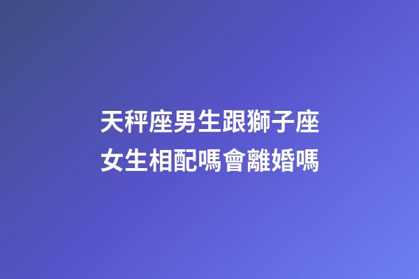 天秤座男生跟獅子座女生相配嗎會離婚嗎-第1張-星座運勢-玄機派