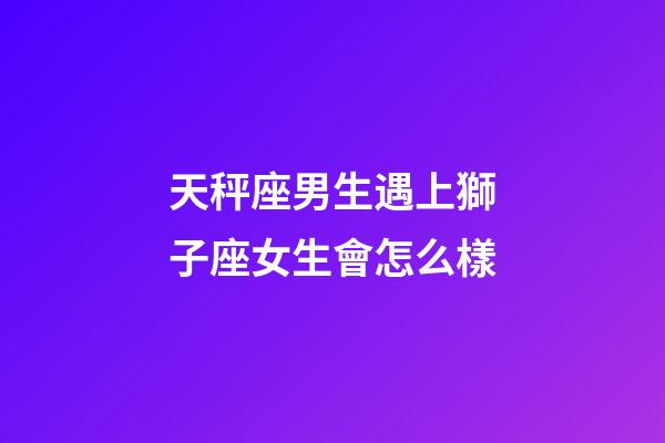 天秤座男生遇上獅子座女生會怎么樣-第1張-星座運勢-玄機派