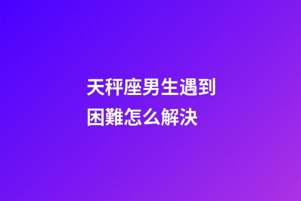 天秤座男生遇到困難怎么解決-第1張-星座運勢-玄機派