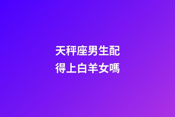 天秤座男生配得上白羊女嗎-第1張-星座運勢-玄機派