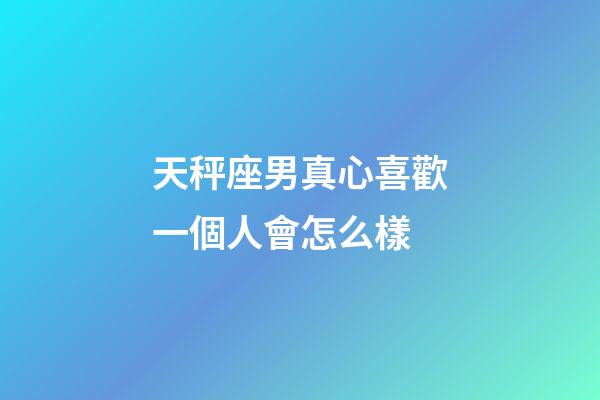 天秤座男真心喜歡一個人會怎么樣-第1張-星座運勢-玄機派