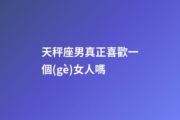天秤座男真正喜歡一個(gè)女人嗎-第1張-星座運(yùn)勢(shì)-玄機(jī)派