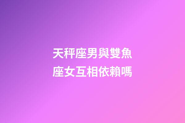天秤座男與雙魚座女互相依賴嗎-第1張-星座運勢-玄機派
