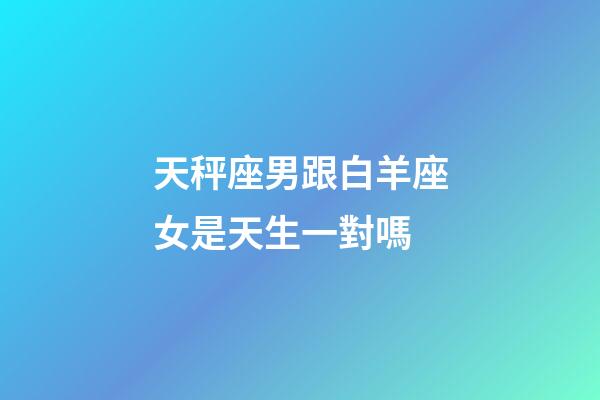 天秤座男跟白羊座女是天生一對嗎-第1張-星座運勢-玄機派