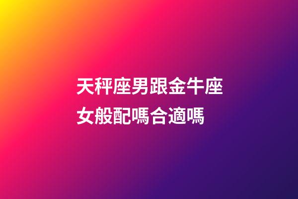 天秤座男跟金牛座女般配嗎合適嗎-第1張-星座運勢-玄機派