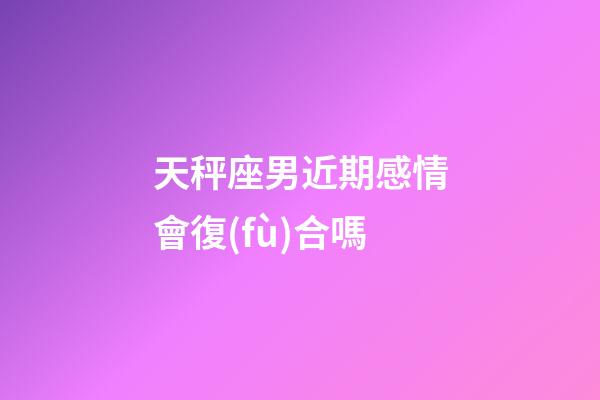 天秤座男近期感情會復(fù)合嗎-第1張-星座運(yùn)勢-玄機(jī)派