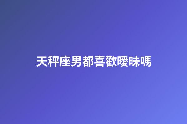 天秤座男都喜歡曖昧嗎-第1張-星座運勢-玄機派